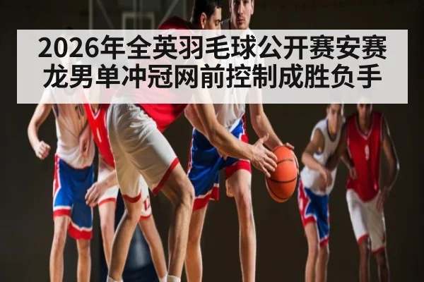 2026年全英羽毛球公开赛安赛龙男单冲冠网前控制成胜负手